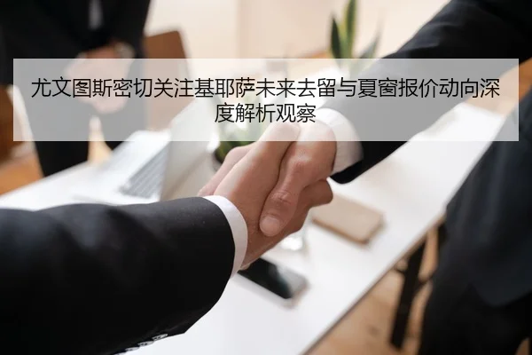 尤文图斯密切关注基耶萨未来去留与夏窗报价动向深度解析观察