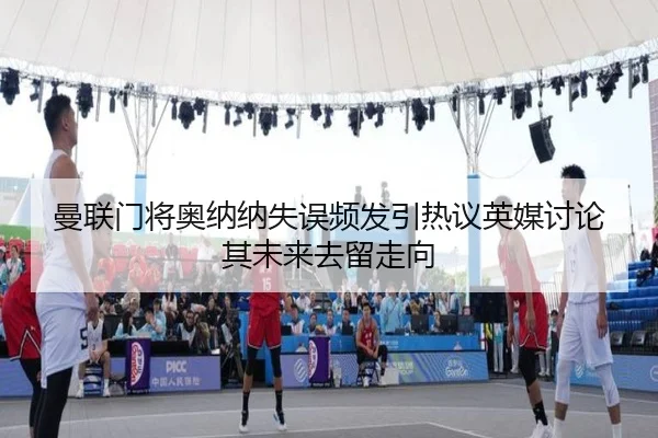 曼联门将奥纳纳失误频发引热议英媒讨论其未来去留走向