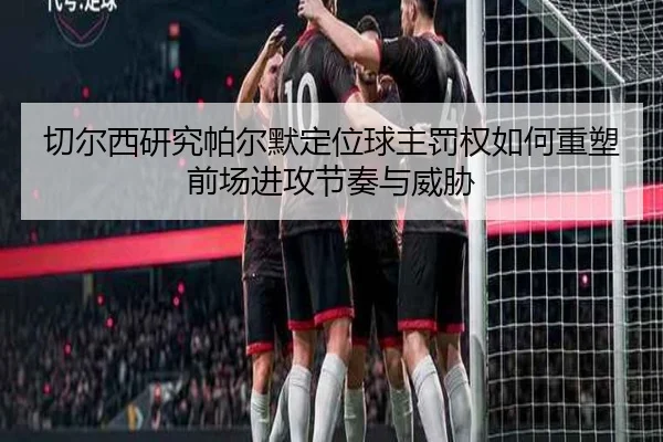 切尔西研究帕尔默定位球主罚权如何重塑前场进攻节奏与威胁