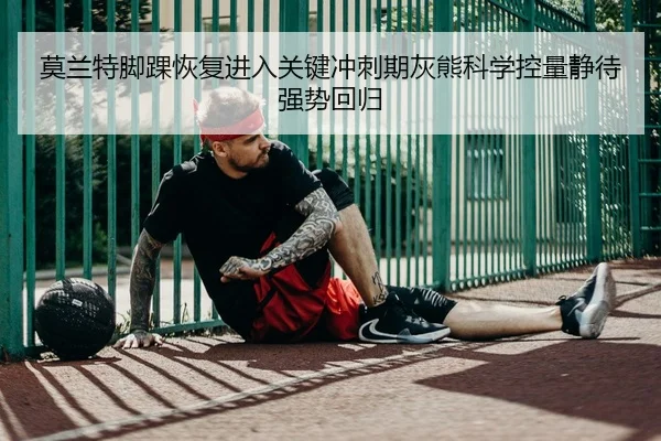 莫兰特脚踝恢复进入关键冲刺期灰熊科学控量静待强势回归